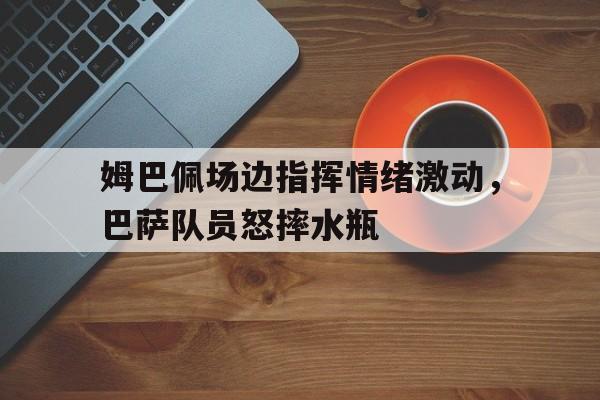 姆巴佩场边指挥情绪激动，巴萨队员怒摔水瓶